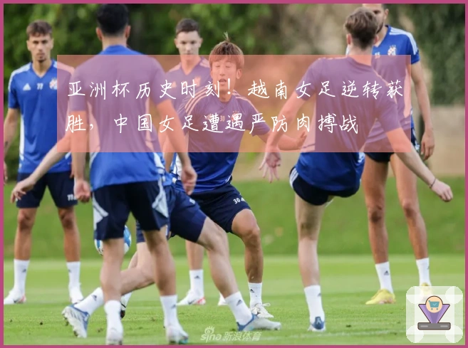亚洲杯历史时刻！越南女足逆转获胜，中国女足遭遇严防肉搏战