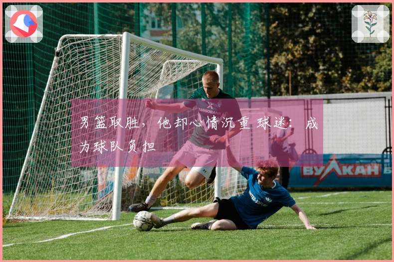 男篮取胜，他却心情沉重 球迷：成为球队负担