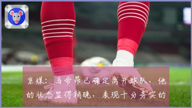 京媒：马帝昂已确定离开球队，他的状态显得稍晚，表现十分务实的外援