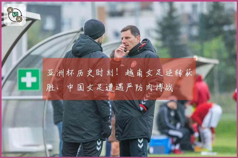 亚洲杯历史时刻！越南女足逆转获胜，中国女足遭遇严防肉搏战