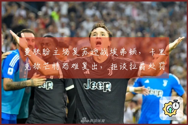 曼联盼主场复苏迎战埃弗顿，卡里克称芒特恐难复出，拒谈拉爵处罚！