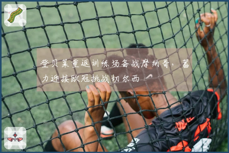 登贝莱重返训练场备战摩纳哥,蓄力迎接欧冠挑战切尔西