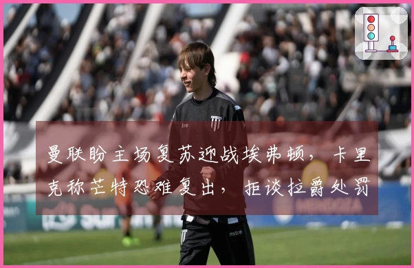 曼联盼主场复苏迎战埃弗顿，卡里克称芒特恐难复出，拒谈拉爵处罚！