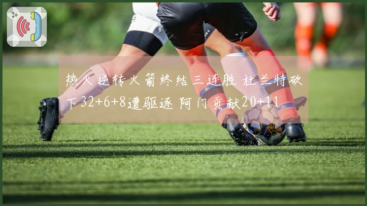 热火逆转火箭终结三连胜 杜兰特砍下32+6+8遭驱逐 阿门贡献20+11