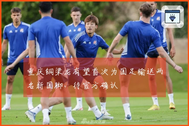 重庆铜梁龙有望首次为国足输送两名新国脚，待官方确认