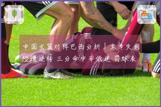 中国女篮对阵巴西分析｜末节失利险遭逆转 三分命中率低迷 罚球表现出色