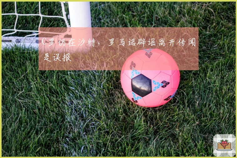 C罗仍在沙特，罗马诺辟谣离开传闻是误报