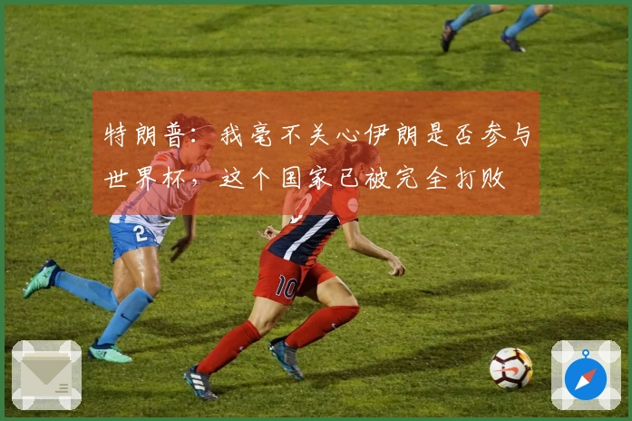 特朗普：我毫不关心伊朗是否参与世界杯，这个国家已被完全打败