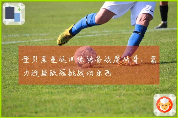 登贝莱重返训练场备战摩纳哥，蓄力迎接欧冠挑战切尔西