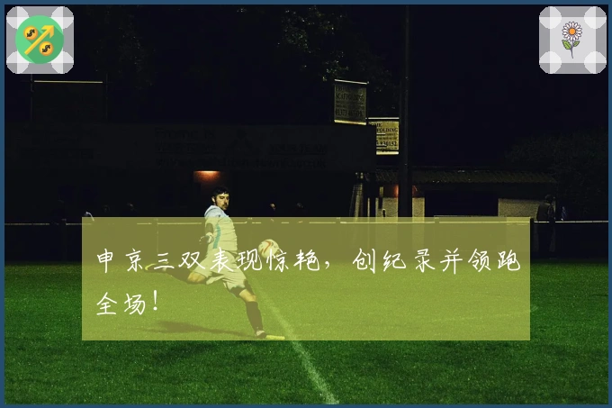 申京三双表现惊艳，创纪录并领跑全场！